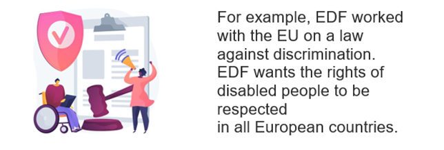 Anti discrimination law. For example, EDF worked with the EU on a law against discrimination. EDF wants the rights of disabled people to be respected in all European countries.