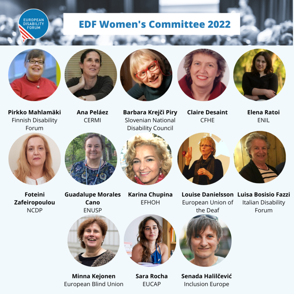 Members of EDF Women’s Committee. In order of appearance (top left to bottom right): Pirkko Mahlamäki, Finnish Disability Forum Ana Peláez, Comité Español de Representantes de Personas con Discapacidad (CERMI) Barbara Krejči Piry, Slovenian National Disability Council Claire Desaint, Conseil Français des Personnes Handicapées pour les affaires Européennes et internationales (CFHE) Elena Ratoi, European Network on Independent Living (ENIL) Foteini Zafeiropoulou, National Confederation of Disabled People Guadalupe Morales (European Network of (ex) Users and Survivors of Psychiatry) Karina Chupina (European Federation of Hard of Hearing) Louise Danielsson (European Union of the Deaf) Luisa Bosisio Fazzi (Italian Disability Forum) Minna Kejonen (European Blind Union) Sara Rocha (European Council of Autistic People) Senada Halilčević (Inclusion Europe) 